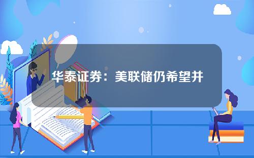 华泰证券：美联储仍希望并可能在9-11月降息