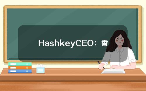 HashkeyCEO：香港虚拟资产交易平台几千万美元申牌成本不属实，应为“几千万港元”